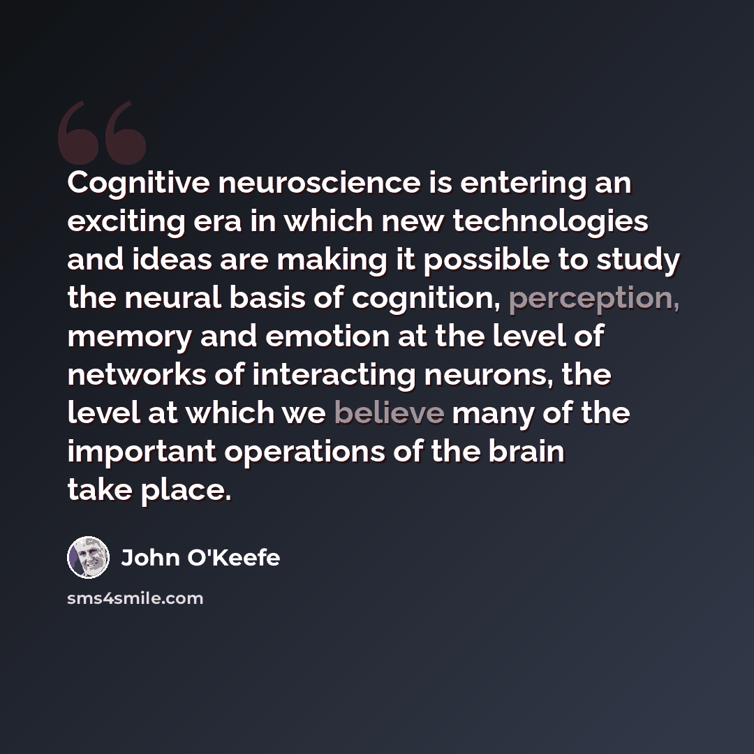 “Cognitive neuroscience is entering an exciting era in which new technologies and ideas are making it possible to study the neural basis of cognition, perception, memory and emotion at the level of networks of interacting neurons, the level at which we believe many of the important operations of…” quote by John O'Keefe