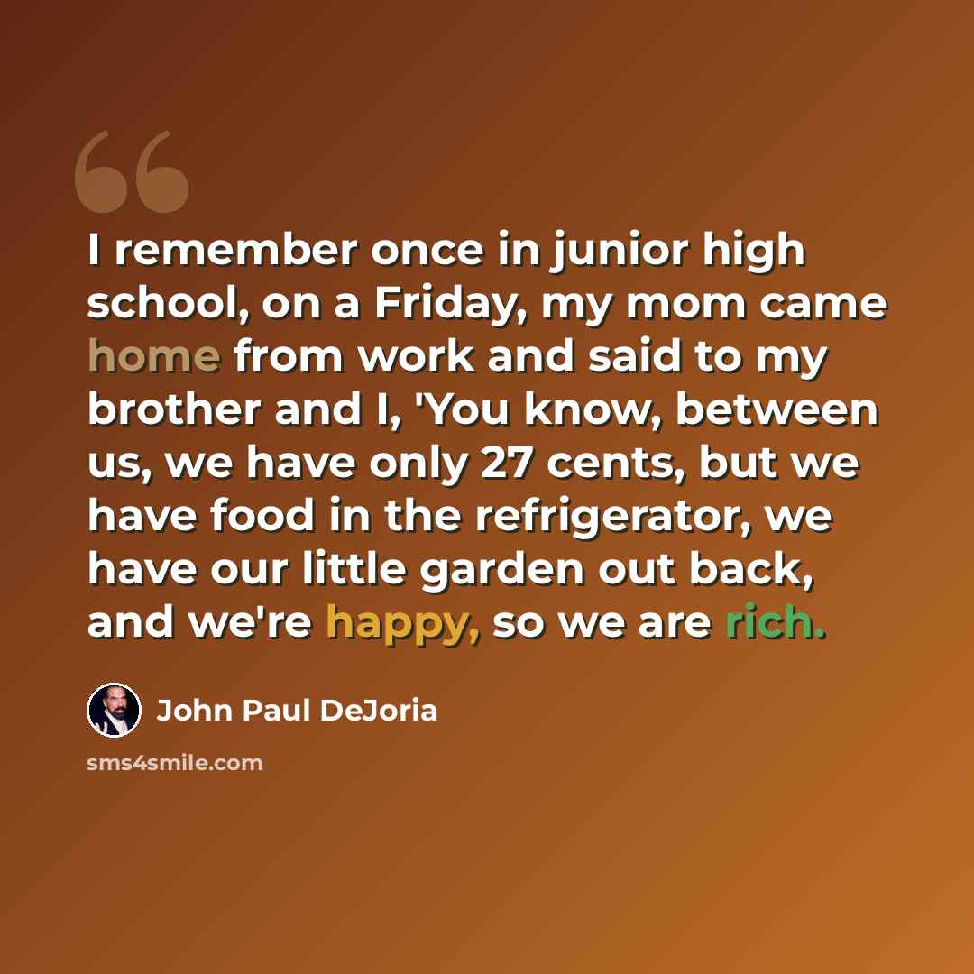“I remember once in junior high school, on a Friday, my mom came home from work and said to my brother and I, 'You know, between us, we have only 27 cents, but we have food in the refrigerator, we have our little garden out back, and we're happy, so we are rich.” quote by John Paul DeJoria