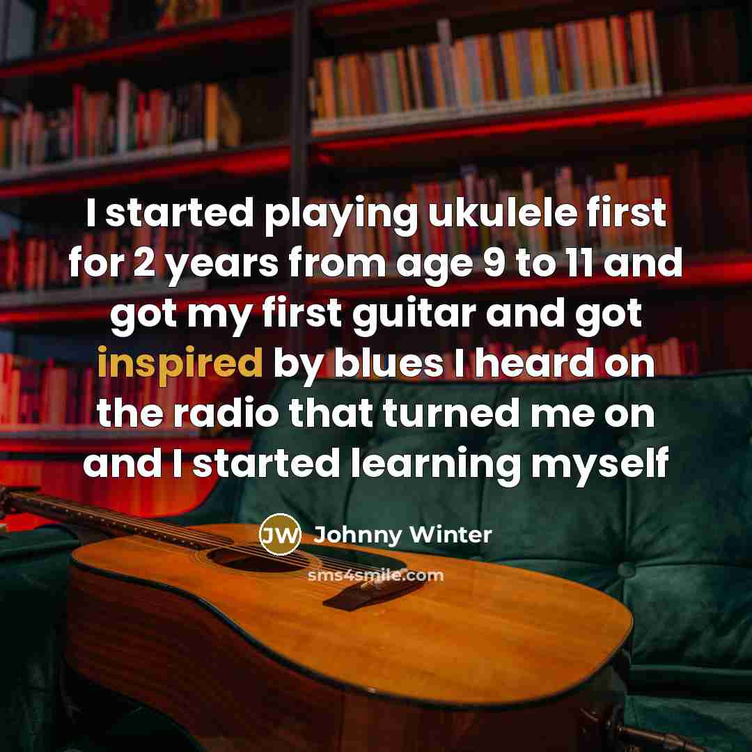 “I started playing ukulele first for 2 years from age 9 to 11 and got my first guitar and got inspired by blues I heard on the radio that turned me on and I started learning myself” quote by Johnny Winter