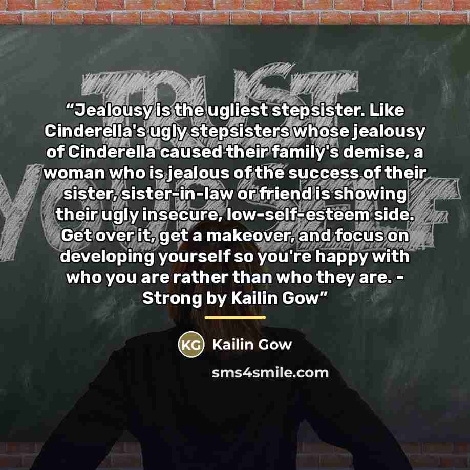 “Jealousy is the ugliest stepsister. Like Cinderella's ugly stepsisters whose jealousy of Cinderella caused their family's demise, a woman who is jealous of the success of their sister, sister-in-law or friend is showing their ugly insecure, low-self-esteem side. Get over it, get a makeover, and…” quote by Kailin Gow