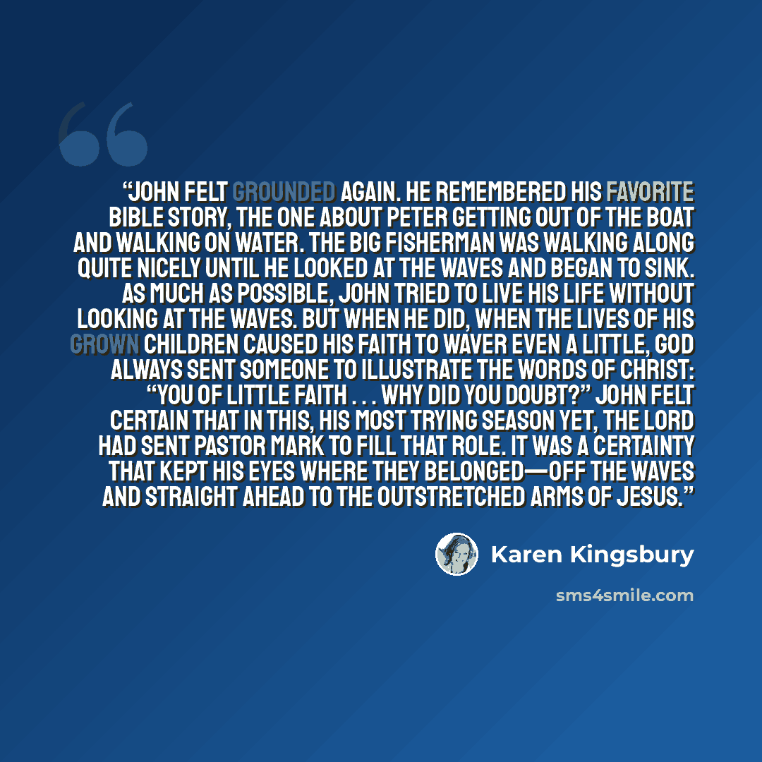 “John felt grounded again. He remembered his favorite Bible story, the one about Peter getting out of the boat and walking on water. The big fisherman was walking along quite nicely until he looked at the waves and began to sink. As much as possible, John tried to live his life without looking at…” quote by Karen Kingsbury