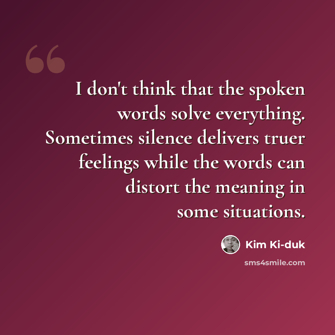 “I don't think that the spoken words solve everything. Sometimes silence delivers truer feelings while the words can distort the meaning in some situations.” quote by Kim Ki-duk