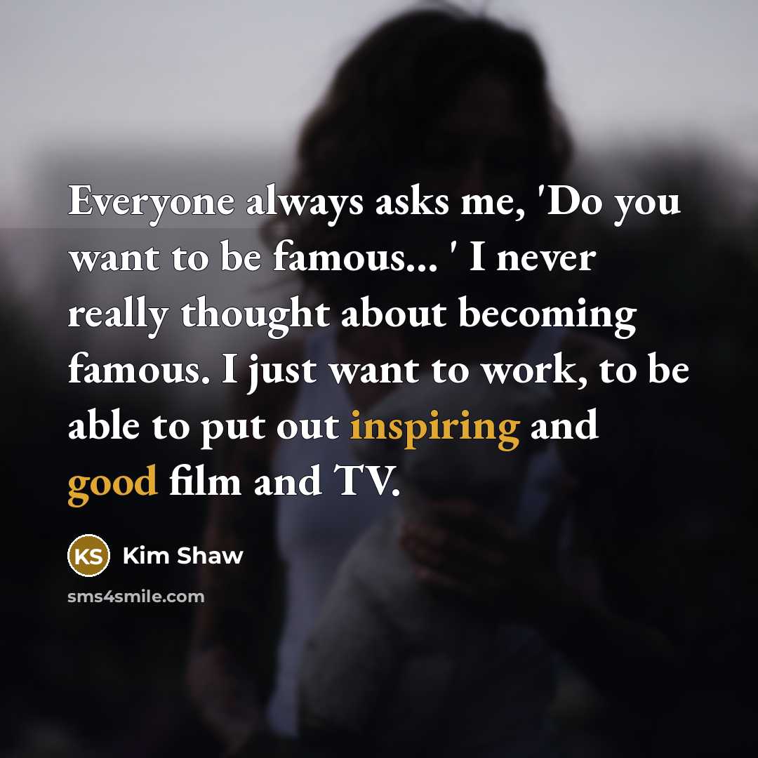 “Everyone always asks me, 'Do you want to be famous... ' I never really thought about becoming famous. I just want to work, to be able to put out inspiring and good film and TV.” quote by Kim Shaw