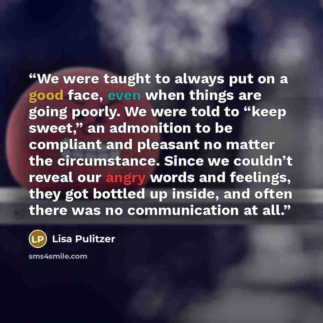 “We were taught to always put on a good face, even when things are going poorly. We were told to “keep sweet,” an admonition to be compliant and pleasant no matter the circumstance. Since we couldn’t reveal our angry words and feelings, they got bottled up inside, and often there was no…” quote by Lisa Pulitzer