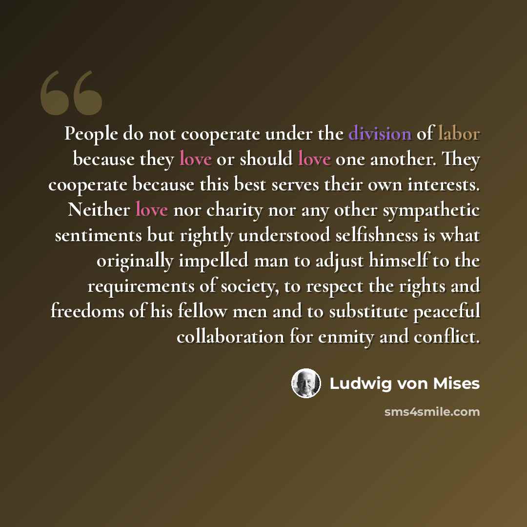 “People do not cooperate under the division of labor because they love or should love one another. They cooperate because this best serves their own interests. Neither love nor charity nor any other sympathetic sentiments but rightly understood selfishness is what originally impelled man to adjust…” quote by Ludwig von Mises