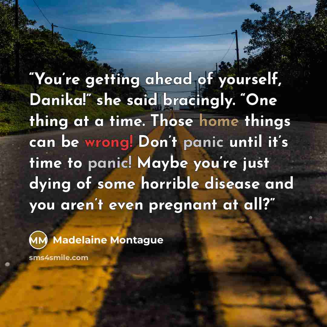 “You’re getting ahead of yourself, Danika!” she said bracingly. “One thing at a time. Those home things can be wrong! Don’t panic until it’s time to panic! Maybe you’re just dying of some horrible disease and you aren’t even pregnant at all?” quote by Madelaine Montague