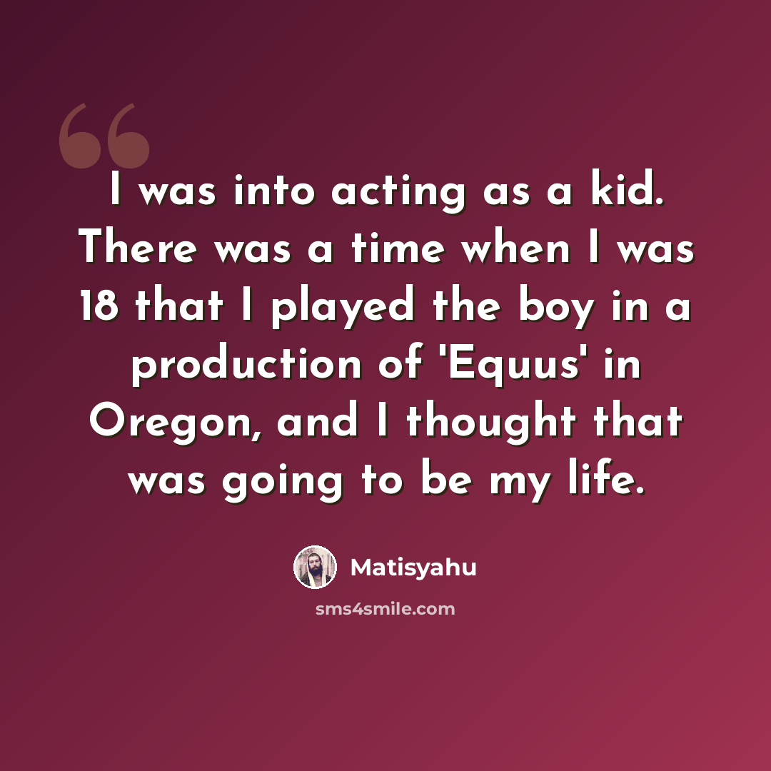 “I was into acting as a kid. There was a time when I was 18 that I played the boy in a production of 'Equus' in Oregon, and I thought that was going to be my life.” quote by Matisyahu