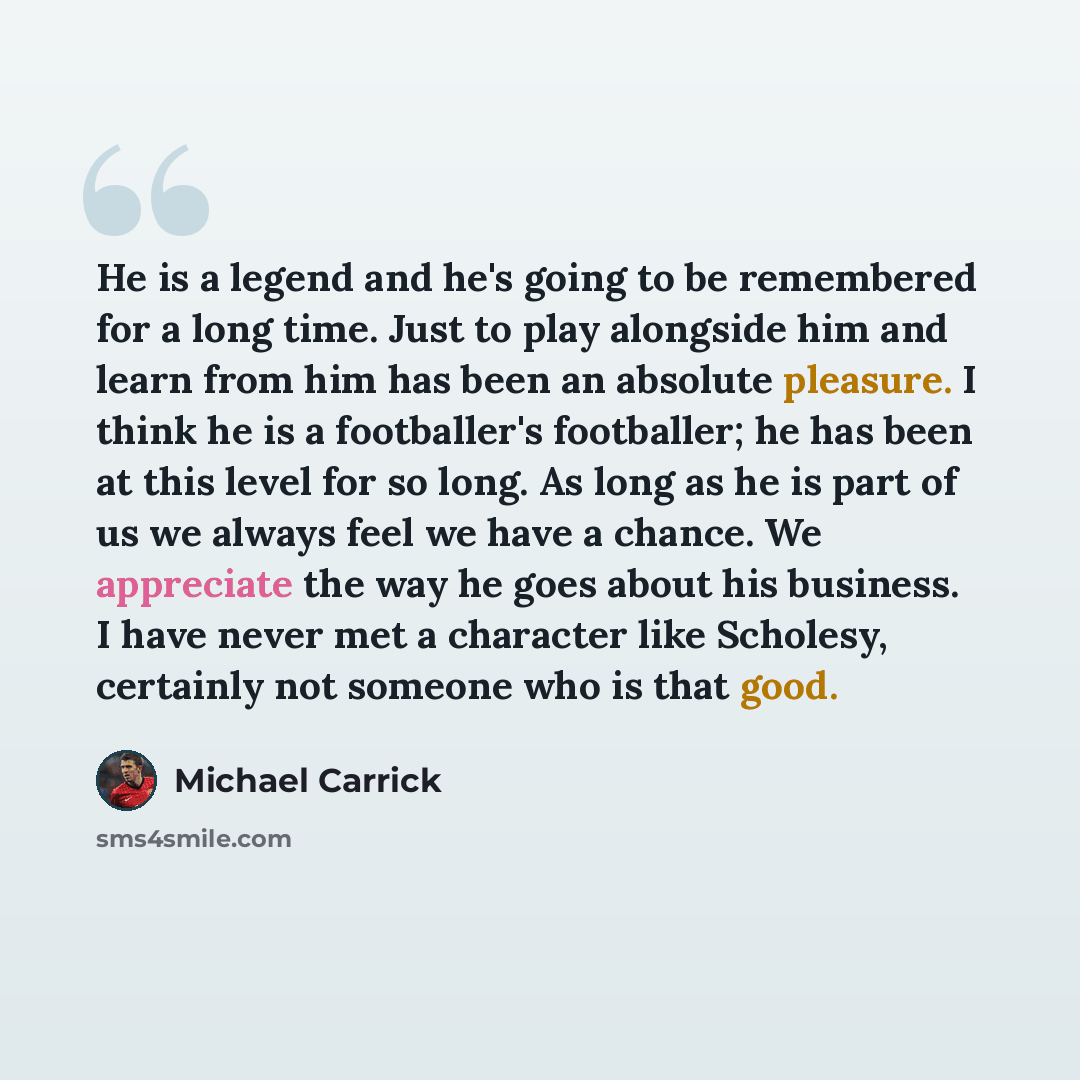 “He is a legend and he's going to be remembered for a long time. Just to play alongside him and learn from him has been an absolute pleasure. I think he is a footballer's footballer; he has been at this level for so long. As long as he is part of us we always feel we have a chance. We appreciate…” quote by Michael Carrick