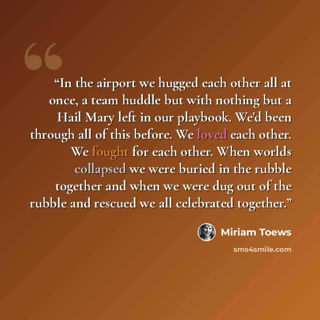 “In the airport we hugged each other all at once, a team huddle but with nothing but a Hail Mary left in our playbook. We'd been through all of this before. We loved each other. We fought for each other. When worlds collapsed we were buried in the rubble together and when we were dug out of the…” quote by Miriam Toews