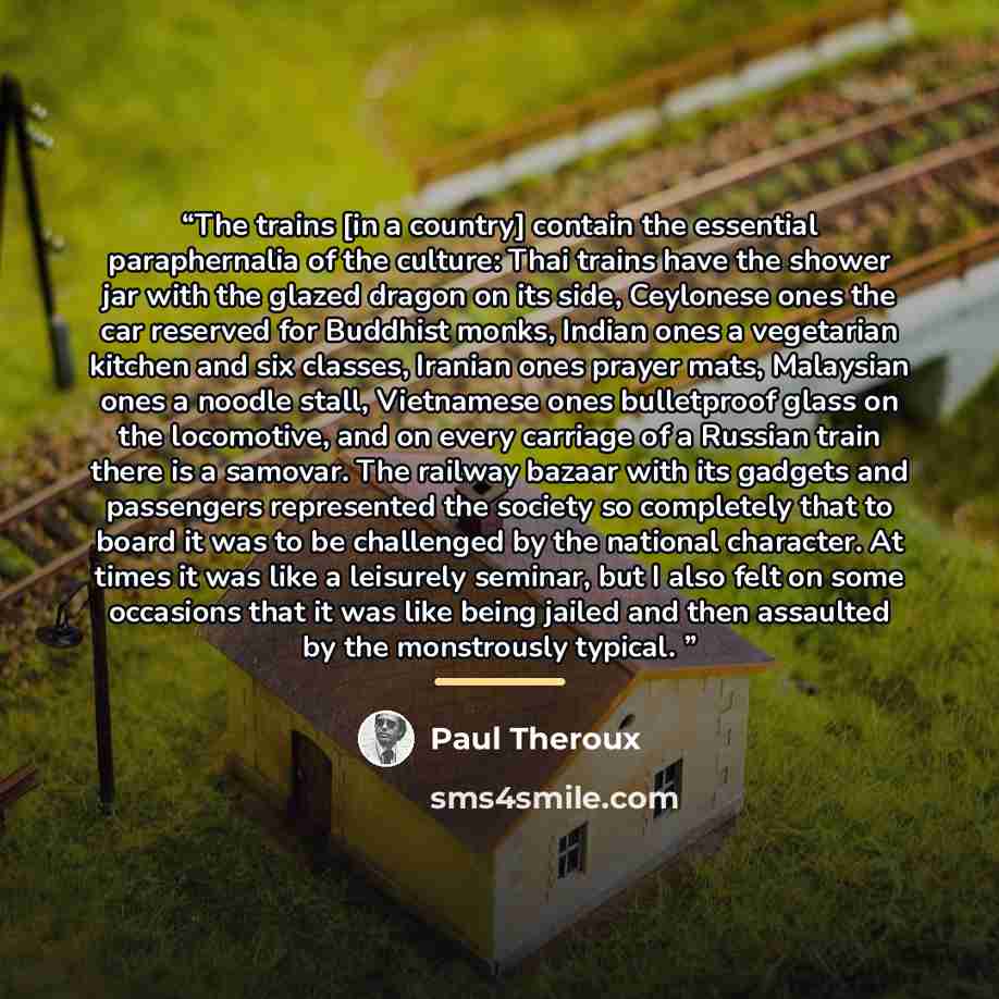 “The trains [in a country] contain the essential paraphernalia of the culture: Thai trains have the shower jar with the glazed dragon on its side, Ceylonese ones the car reserved for Buddhist monks, Indian ones a vegetarian kitchen and six classes, Iranian ones prayer mats, Malaysian ones a noodle…” quote by Paul Theroux