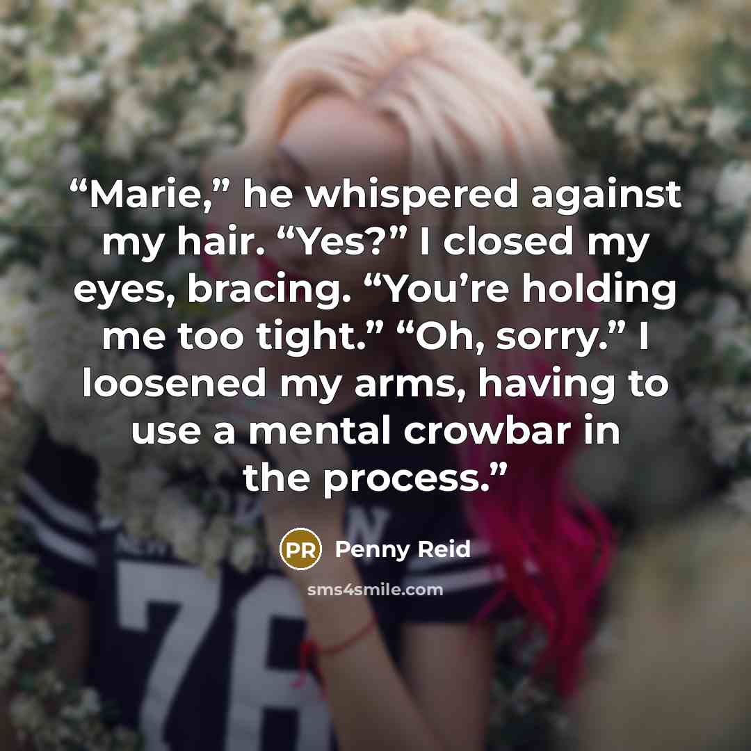 “Marie,” he whispered against my hair. “Yes?” I closed my eyes, bracing. “You’re holding me too tight.” “Oh, sorry.” I loosened my arms, having to use a mental crowbar in the process.” quote by Penny Reid