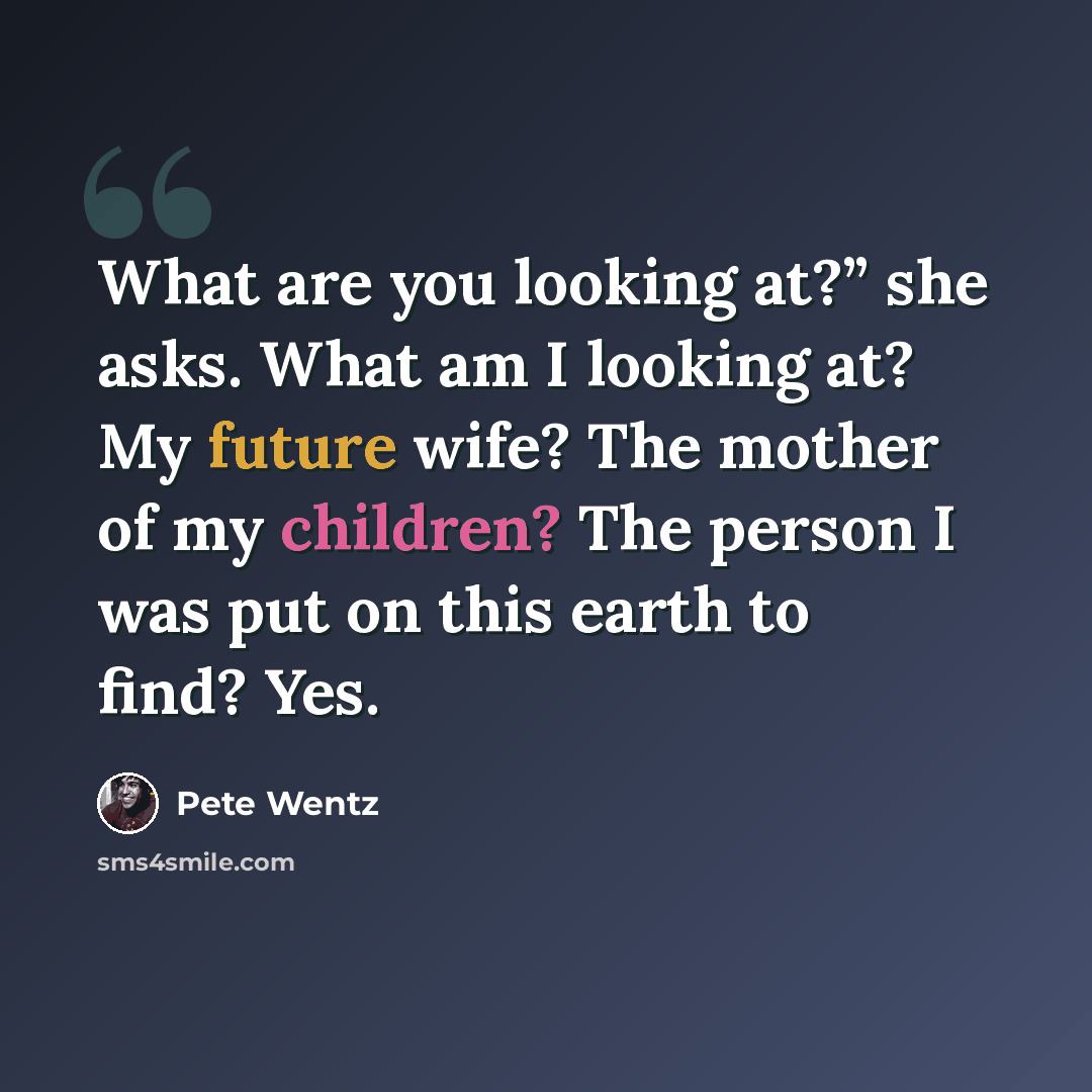“What are you looking at?” she asks. What am I looking at? My future wife? The mother of my children? The person I was put on this earth to find? Yes.” quote by Pete Wentz