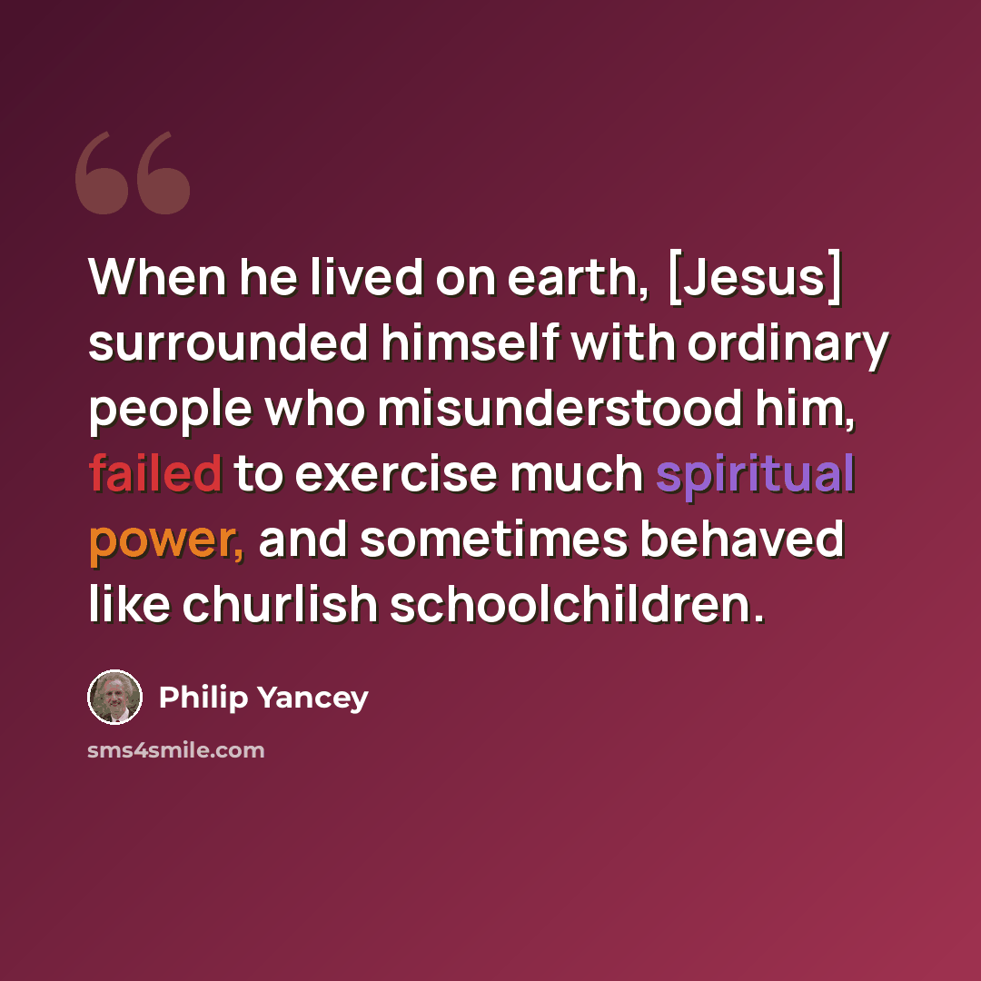 “When he lived on earth, [Jesus] surrounded himself with ordinary people who misunderstood him, failed to exercise much spiritual power, and sometimes behaved like churlish schoolchildren.” quote by Philip Yancey