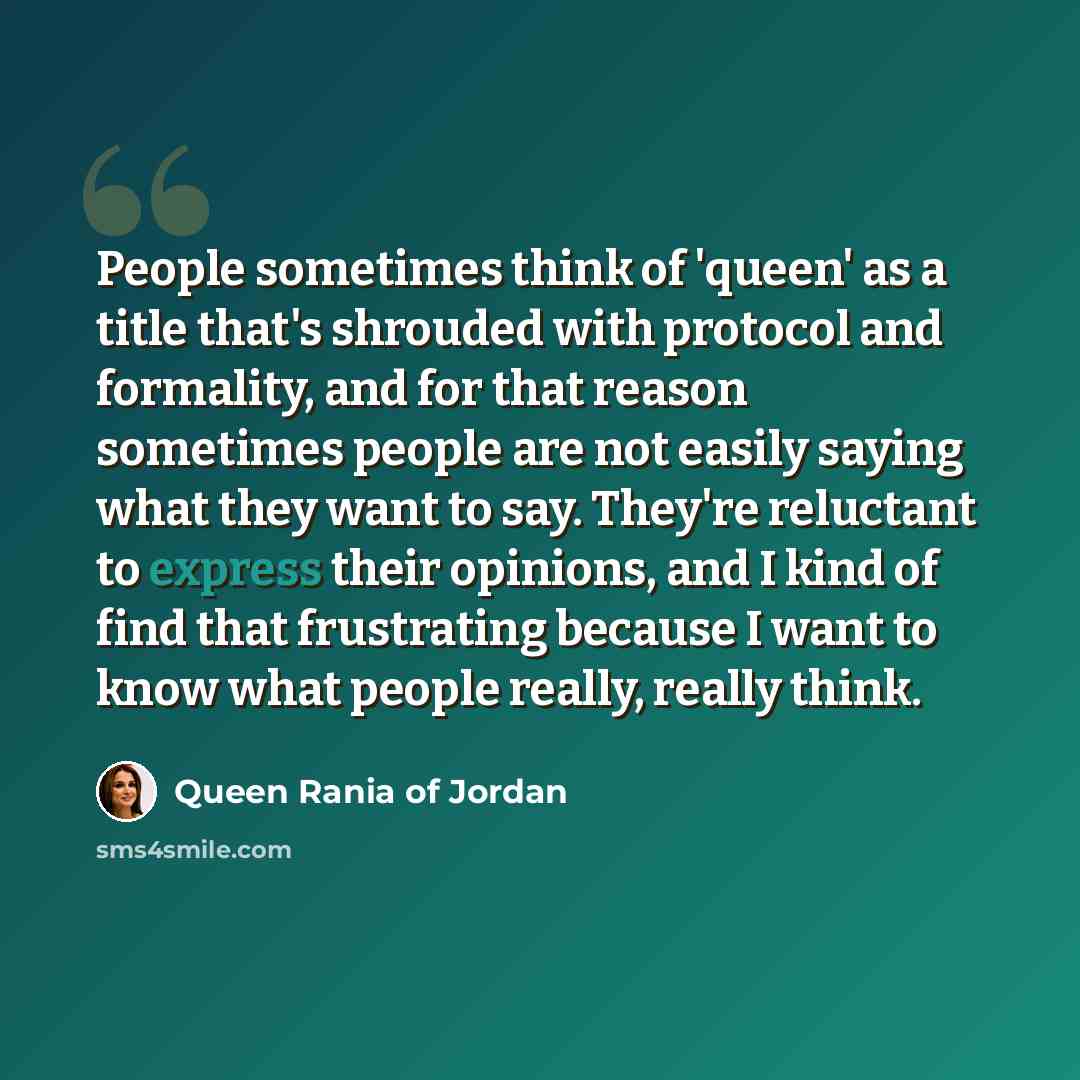 “People sometimes think of 'queen' as a title that's shrouded with protocol and formality, and for that reason sometimes people are not easily saying what they want to say. They're reluctant to express their opinions, and I kind of find that frustrating because I want to know what people really…” quote by Queen Rania of Jordan