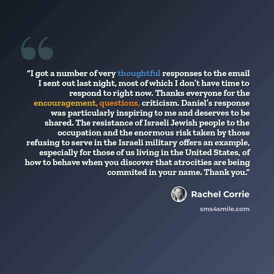 “I got a number of very thoughtful responses to the email I sent out last night, most of which I don’t have time to respond to right now. Thanks everyone for the encouragement, questions, criticism. Daniel’s response was particularly inspiring to me and deserves to be shared. The resistance of…” quote by Rachel Corrie