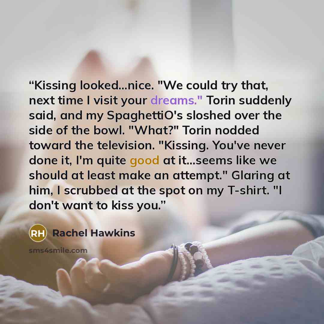 “Kissing looked...nice. "We could try that, next time I visit your dreams." Torin suddenly said, and my SpaghettiO's sloshed over the side of the bowl. "What?" Torin nodded toward the television. "Kissing. You've never done it, I'm quite good at it...seems like we should at least make an attempt."…” quote by Rachel Hawkins