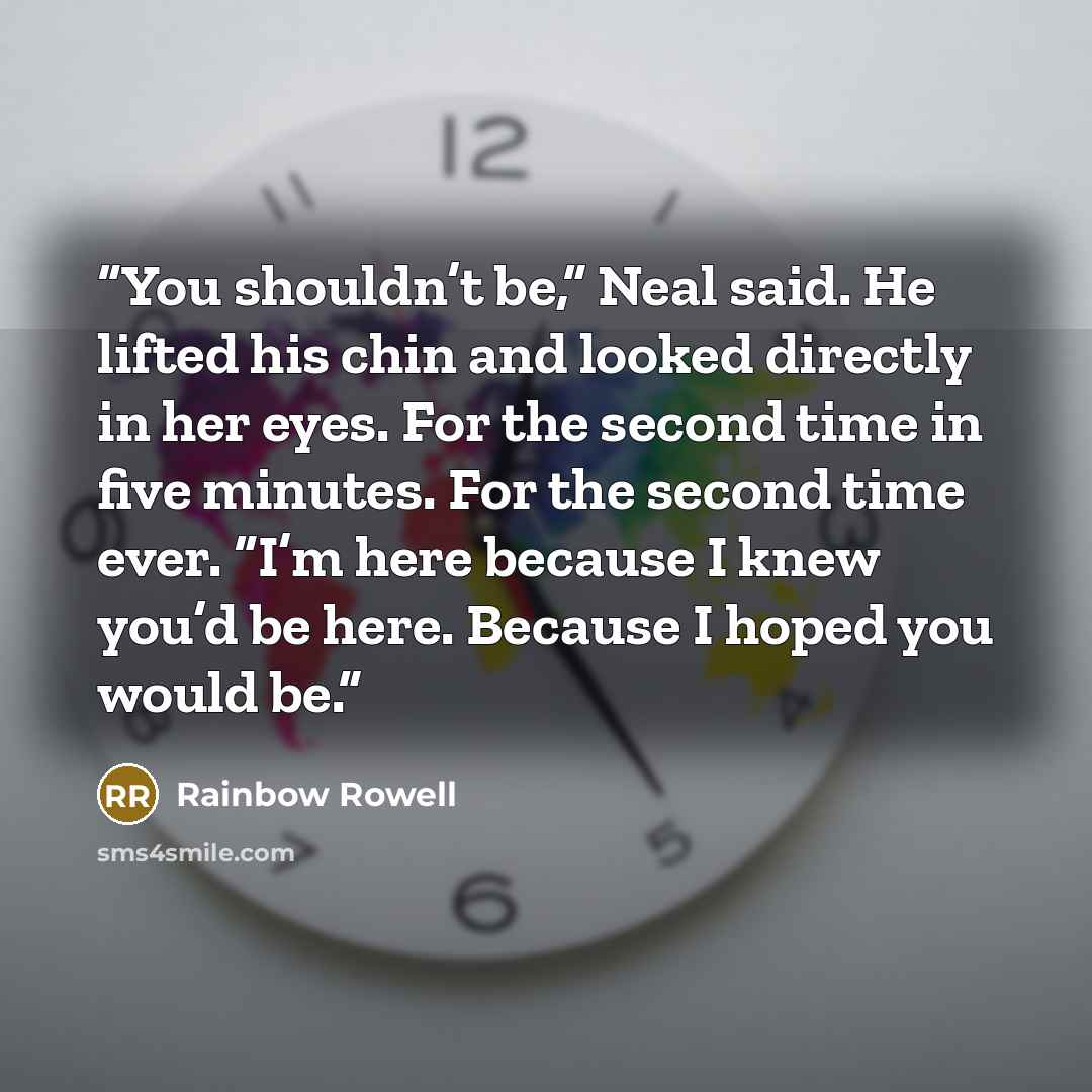“You shouldn’t be,” Neal said. He lifted his chin and looked directly in her eyes. For the second time in five minutes. For the second time ever. “I’m here because I knew you’d be here. Because I hoped you would be.” quote by Rainbow Rowell