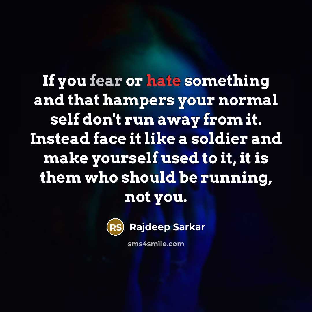 “If you fear or hate something and that hampers your normal self don't run away from it. Instead face it like a soldier and make yourself used to it, it is them who should be running, not you.” quote by Rajdeep Sarkar