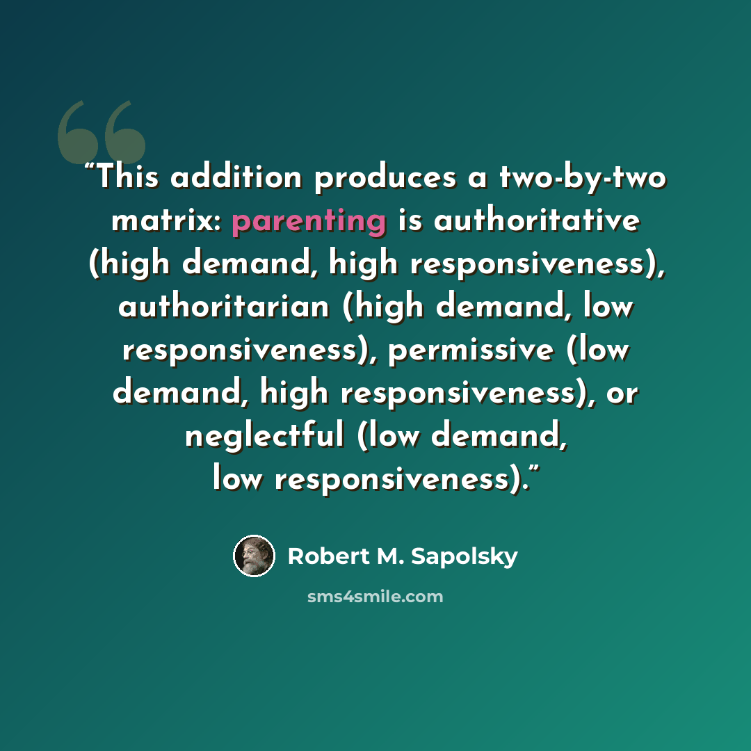 “This addition produces a two-by-two matrix: parenting is authoritative (high demand, high responsiveness), authoritarian (high demand, low responsiveness), permissive (low demand, high responsiveness), or neglectful (low demand, low responsiveness).” quote by Robert M. Sapolsky