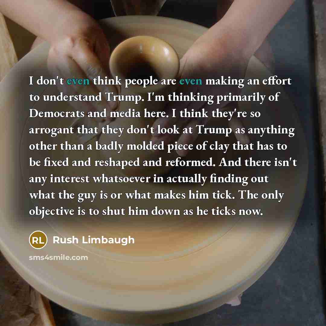 “I don't even think people are even making an effort to understand Trump. I'm thinking primarily of Democrats and media here. I think they're so arrogant that they don't look at Trump as anything other than a badly molded piece of clay that has to be fixed and reshaped and reformed. And there isn't…” quote by Rush Limbaugh