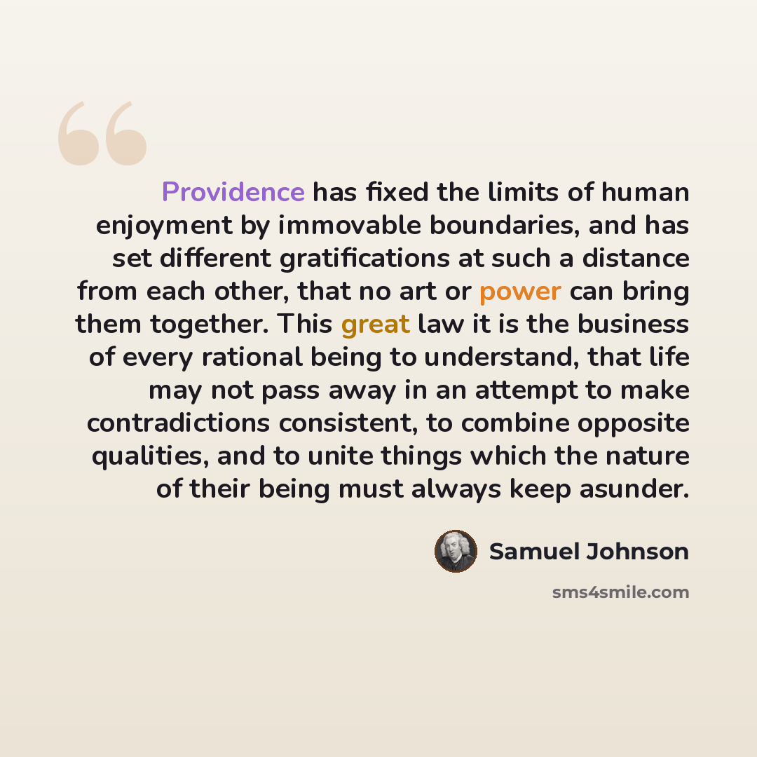 “Providence has fixed the limits of human enjoyment by immovable boundaries, and has set different gratifications at such a distance from each other, that no art or power can bring them together. This great law it is the business of every rational being to understand, that life may not pass away in…” quote by Samuel Johnson