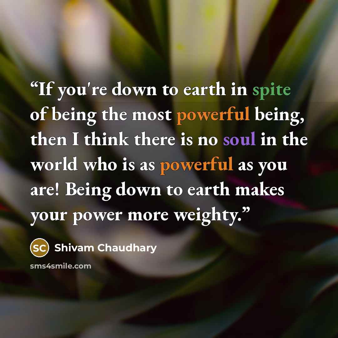 “If you're down to earth in spite of being the most powerful being, then I think there is no soul in the world who is as powerful as you are! Being down to earth makes your power more weighty.” quote by Shivam Chaudhary