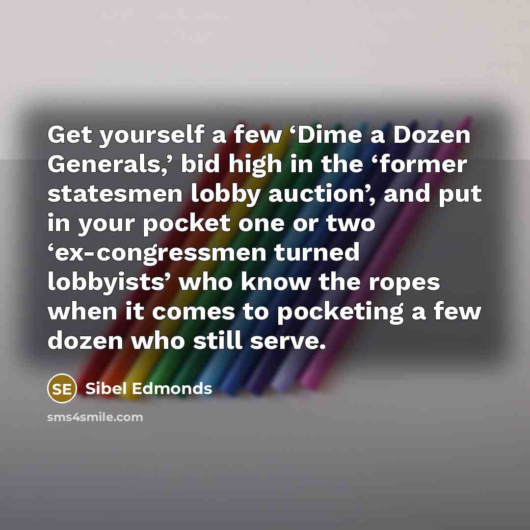 “Get yourself a few ‘Dime a Dozen Generals,’ bid high in the ‘former statesmen lobby auction’, and put in your pocket one or two ‘ex-congressmen turned lobbyists’ who know the ropes when it comes to pocketing a few dozen who still serve.” quote by Sibel Edmonds