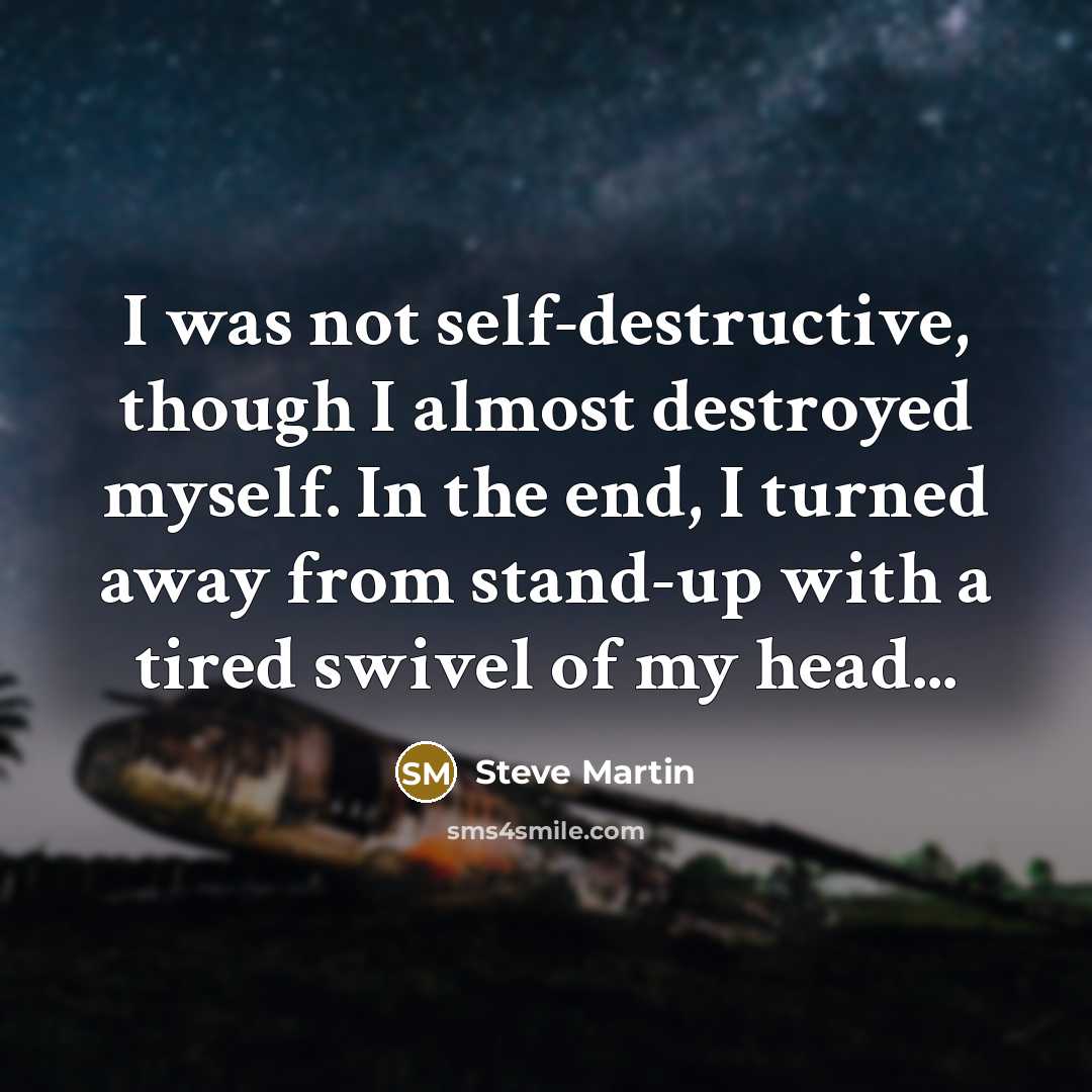 “I was not self-destructive, though I almost destroyed myself. In the end, I turned away from stand-up with a tired swivel of my head...” quote by Steve Martin
