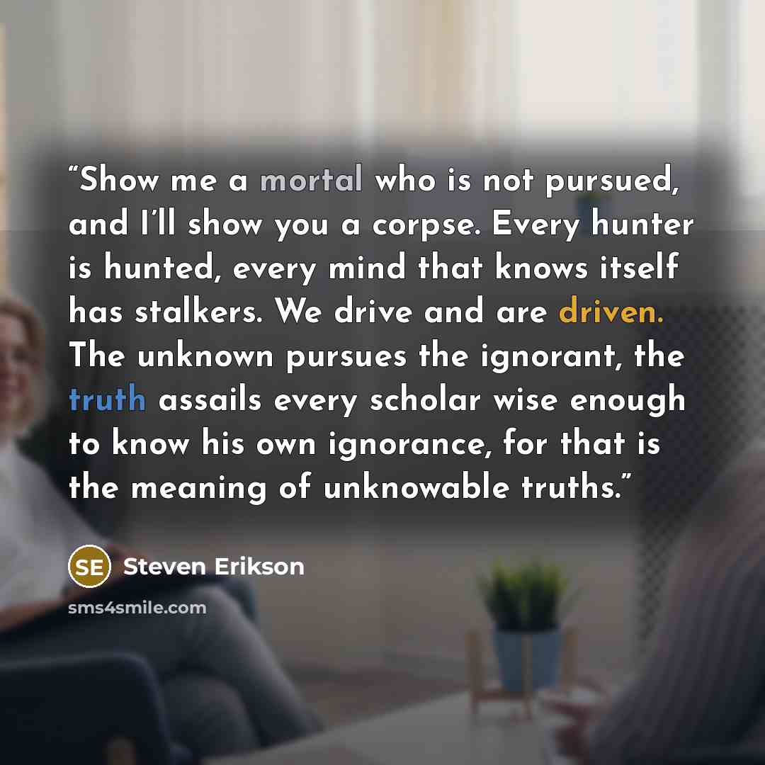 “Show me a mortal who is not pursued, and I’ll show you a corpse. Every hunter is hunted, every mind that knows itself has stalkers. We drive and are driven. The unknown pursues the ignorant, the truth assails every scholar wise enough to know his own ignorance, for that is the meaning of…” quote by Steven Erikson