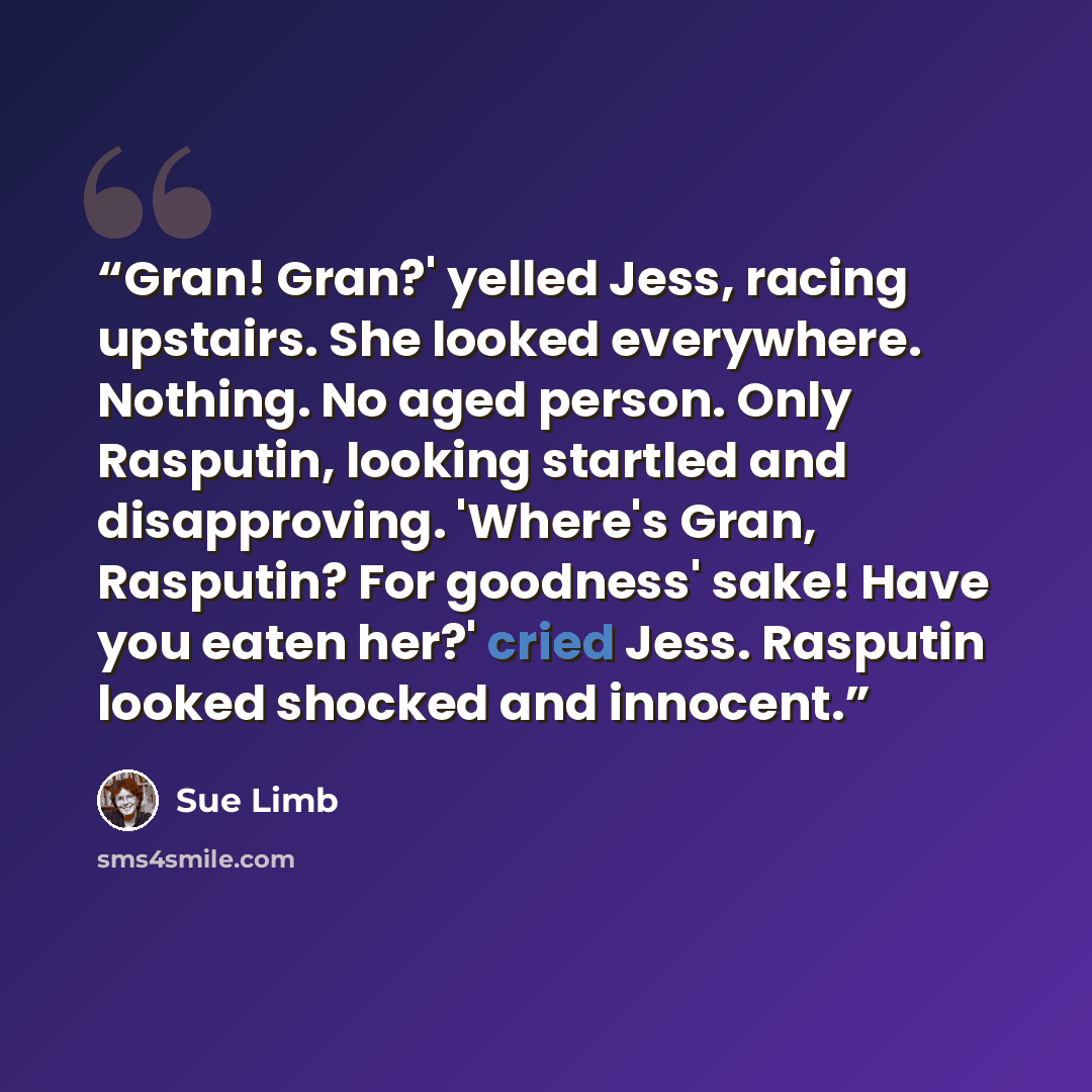 “Gran! Gran?' yelled Jess, racing upstairs. She looked everywhere. Nothing. No aged person. Only Rasputin, looking startled and disapproving. 'Where's Gran, Rasputin? For goodness' sake! Have you eaten her?' cried Jess. Rasputin looked shocked and innocent.” quote by Sue Limb