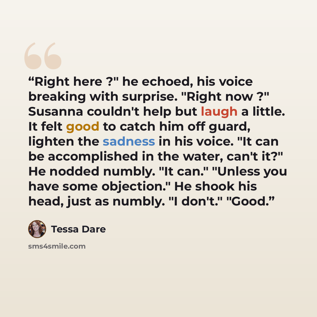“Right here ?" he echoed, his voice breaking with surprise. "Right now ?" Susanna couldn't help but laugh a little. It felt good to catch him off guard, lighten the sadness in his voice. "It can be accomplished in the water, can't it?" He nodded numbly. "It can." "Unless you have some objection."…” quote by Tessa Dare