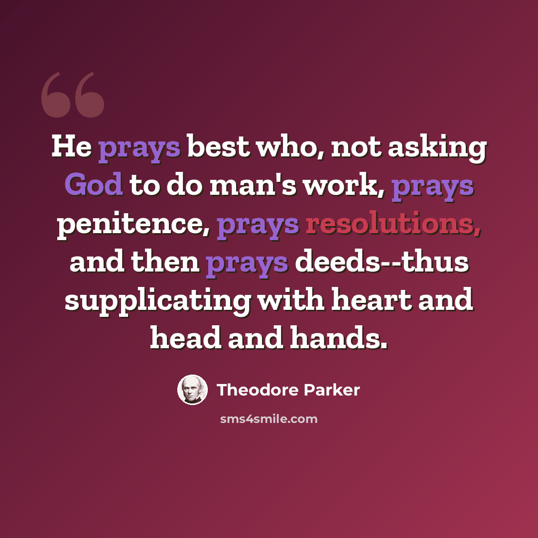 “He prays best who, not asking God to do man's work, prays penitence, prays resolutions, and then prays deeds--thus supplicating with heart and head and hands.” quote by Theodore Parker