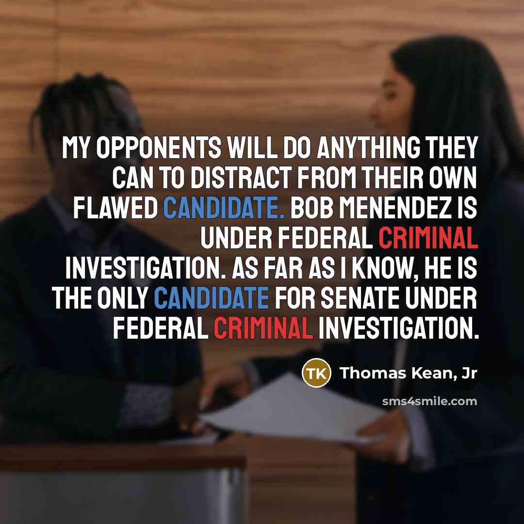 “My opponents will do anything they can to distract from their own flawed candidate. Bob Menendez is under federal criminal investigation. As far as I know, he is the only candidate for Senate under federal criminal investigation.” quote by Thomas Kean, Jr