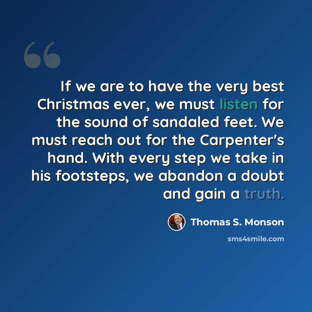 “If we are to have the very best Christmas ever, we must listen for the sound of sandaled feet. We must reach out for the Carpenter's hand. With every step we take in his footsteps, we abandon a doubt and gain a truth.” quote by Thomas S. Monson