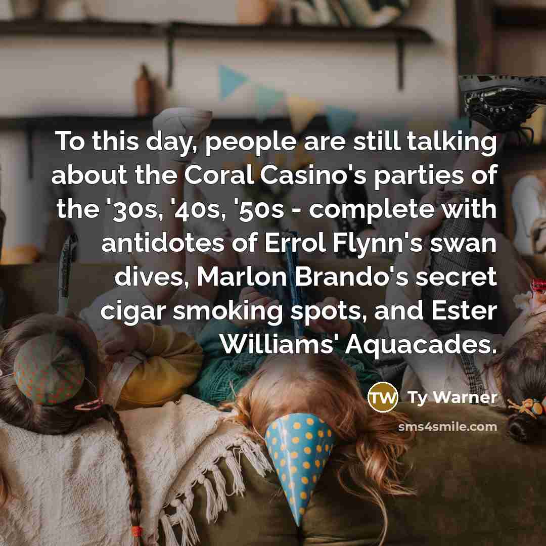 “To this day, people are still talking about the Coral Casino's parties of the '30s, '40s, '50s - complete with antidotes of Errol Flynn's swan dives, Marlon Brando's secret cigar smoking spots, and Ester Williams' Aquacades.” quote by Ty Warner