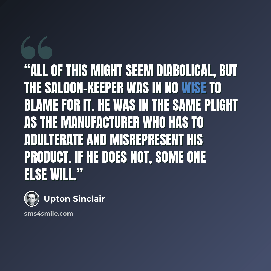 “All of this might seem diabolical, but the saloon-keeper was in no wise to blame for it. He was in the same plight as the manufacturer who has to adulterate and misrepresent his product. If he does not, some one else will.” quote by Upton Sinclair