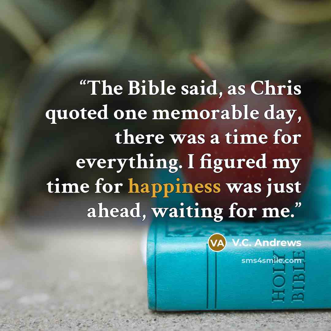 “The Bible said, as Chris quoted one memorable day, there was a time for everything. I figured my time for happiness was just ahead, waiting for me.” quote by V.C. Andrews
