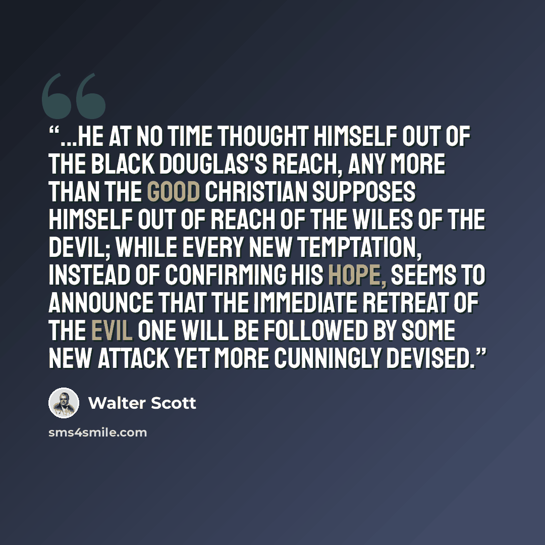 “...he at no time thought himself out of the Black Douglas's reach, any more than the good Christian supposes himself out of reach of the wiles of the devil; while every new temptation, instead of confirming his hope, seems to announce that the immediate retreat of the Evil One will be followed by…” quote by Walter Scott
