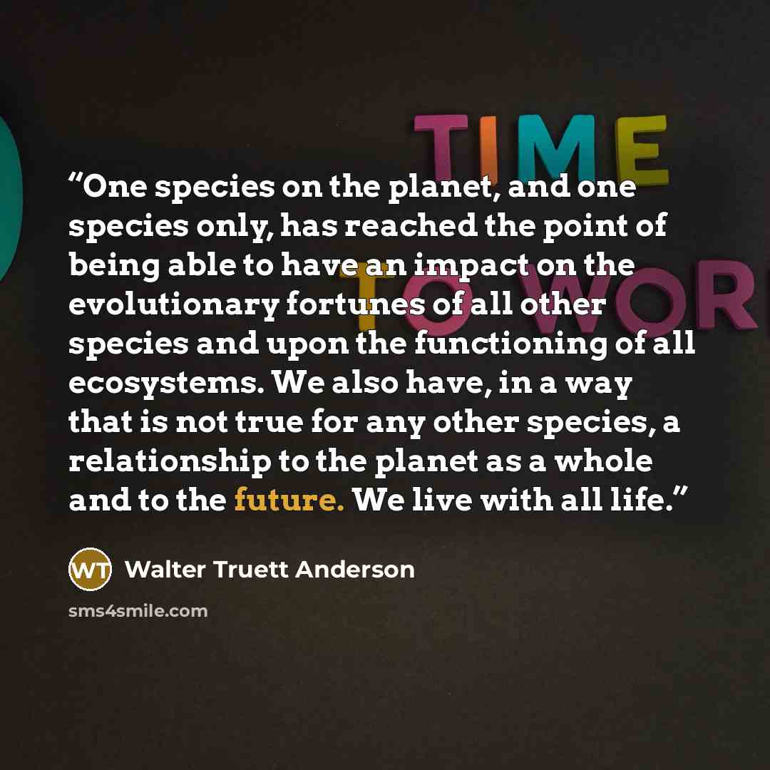 “One species on the planet, and one species only, has reached the point of being able to have an impact on the evolutionary fortunes of all other species and upon the functioning of all ecosystems. We also have, in a way that is not true for any other species, a relationship to the planet as a…” quote by Walter Truett Anderson