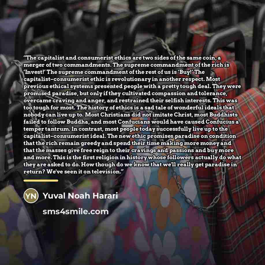 “The capitalist and consumerist ethics are two sides of the same coin, a merger of two commandments. The supreme commandment of the rich is ‘Invest!’ The supreme commandment of the rest of us is ‘Buy!’ The capitalist–consumerist ethic is revolutionary in another respect. Most previous ethical…” quote by Yuval Noah Harari