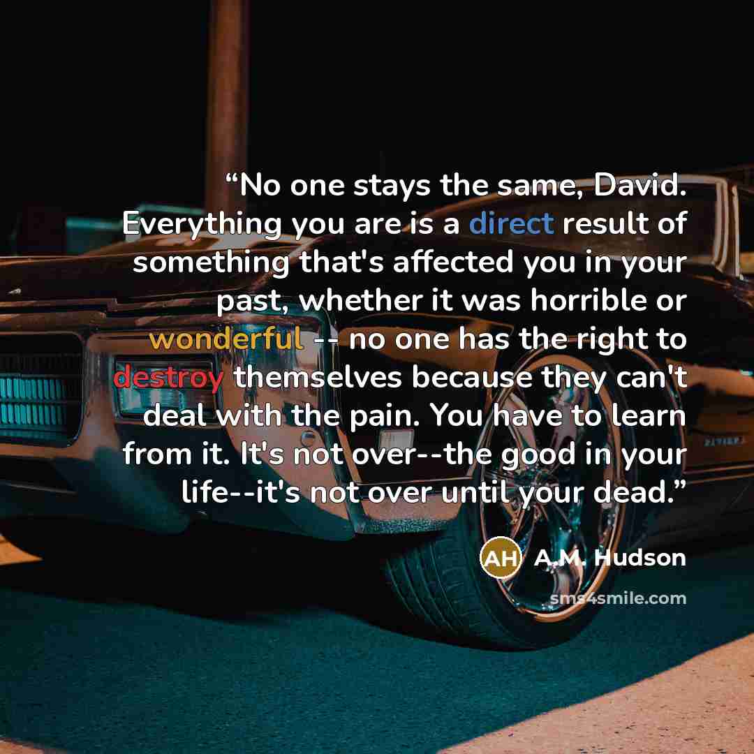 “No one stays the same, David. Everything you are is a direct result of something that's affected you in your past, whether it was horrible or wonderful -- no one has the right to destroy themselves because they can't deal with the pain. You have to learn from it. It's not over--the good in your…” quote by A.M. Hudson