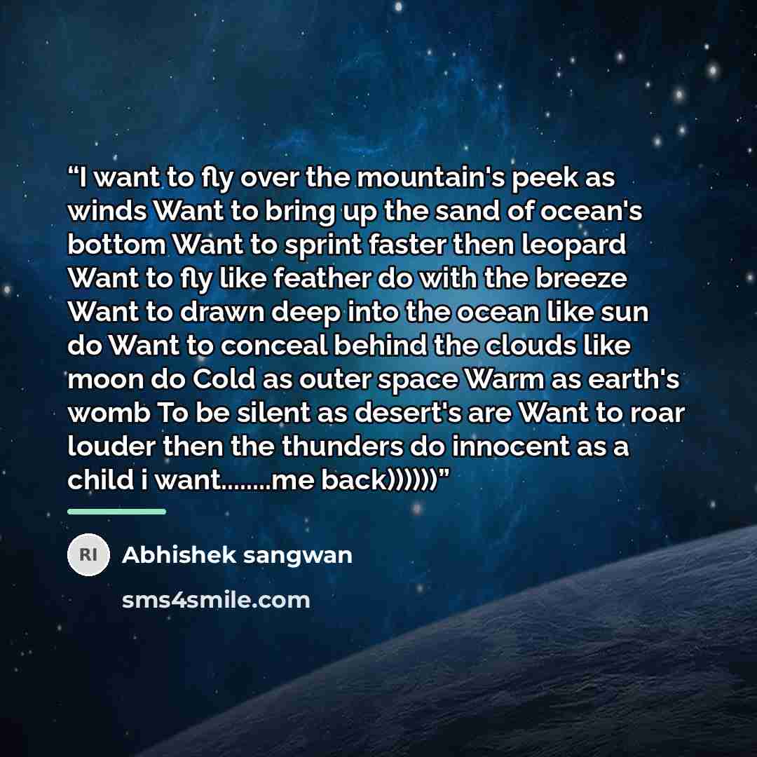 “I want to fly over the mountain's peek as winds Want to bring up the sand of ocean's bottom Want to sprint faster then leopard Want to fly like feather do with the breeze Want to drawn deep into the ocean like sun do Want to conceal behind the clouds like moon do Cold as outer space Warm as…” quote by Abhishek sangwan