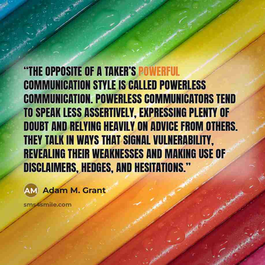 “The opposite of a taker’s powerful communication style is called powerless communication. Powerless communicators tend to speak less assertively, expressing plenty of doubt and relying heavily on advice from others. They talk in ways that signal vulnerability, revealing their weaknesses and making…” quote by Adam M. Grant