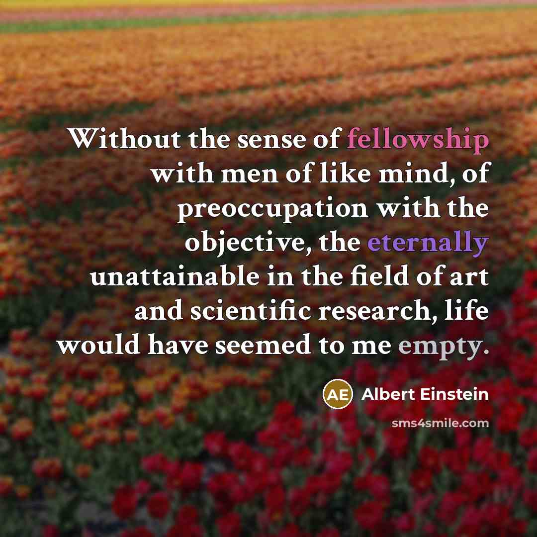 “Without the sense of fellowship with men of like mind, of preoccupation with the objective, the eternally unattainable in the field of art and scientific research, life would have seemed to me empty.” quote by Albert Einstein