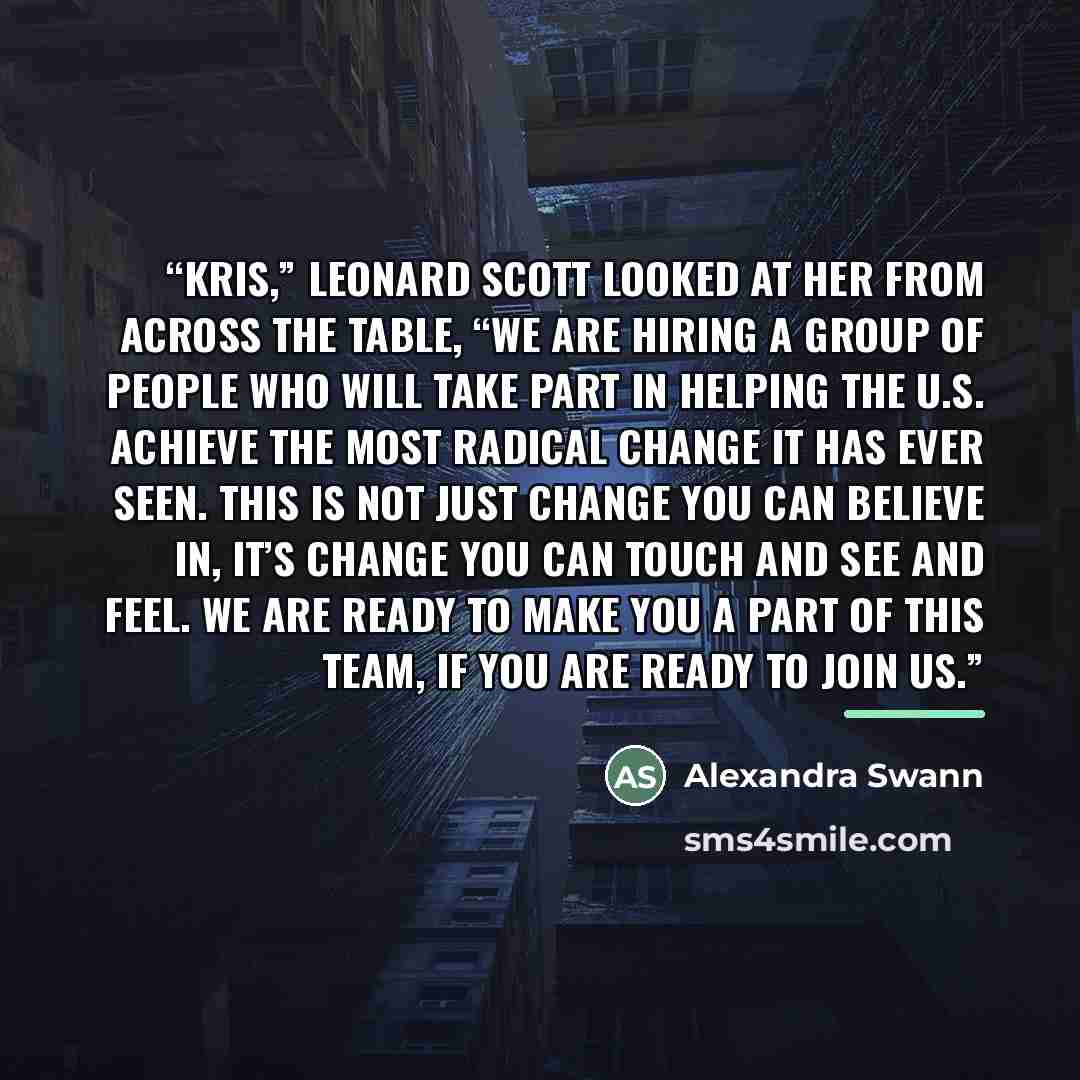 “Kris,” Leonard Scott looked at her from across the table, “we are hiring a group of people who will take part in helping the U.S. achieve the most radical change it has ever seen. This is not just change you can believe in, it’s change you can touch and see and feel. We are ready to make you a…” quote by Alexandra Swann