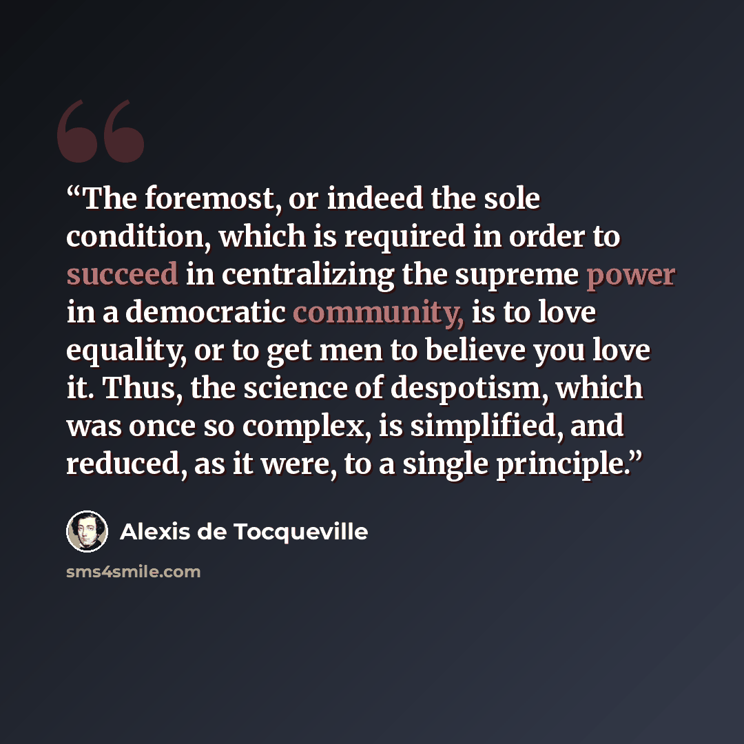 “The foremost, or indeed the sole condition, which is required in order to succeed in centralizing the supreme power in a democratic community, is to love equality, or to get men to believe you love it. Thus, the science of despotism, which was once so complex, is simplified, and reduced, as it…” quote by Alexis de Tocqueville
