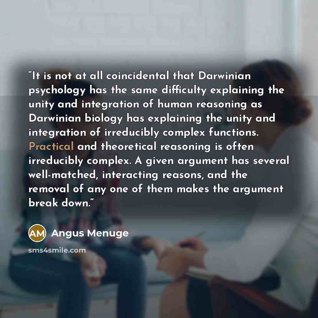 “It is not at all coincidental that Darwinian psychology has the same difficulty explaining the unity and integration of human reasoning as Darwinian biology has explaining the unity and integration of irreducibly complex functions. Practical and theoretical reasoning is often irreducibly complex…” quote by Angus Menuge