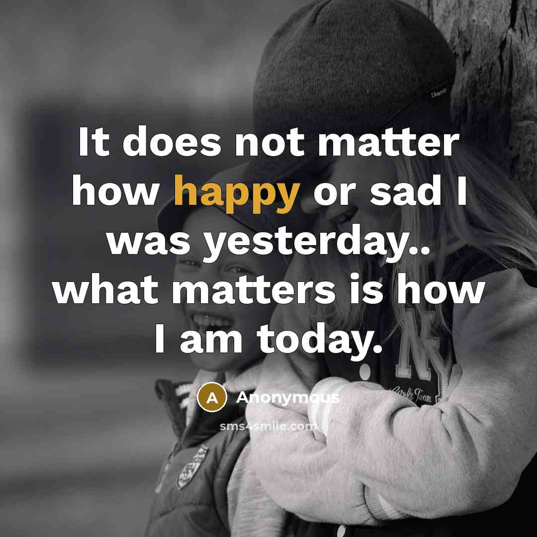 “It does not matter how happy or sad I was yesterday.. what matters is how I am today.” quote by Anonymous
