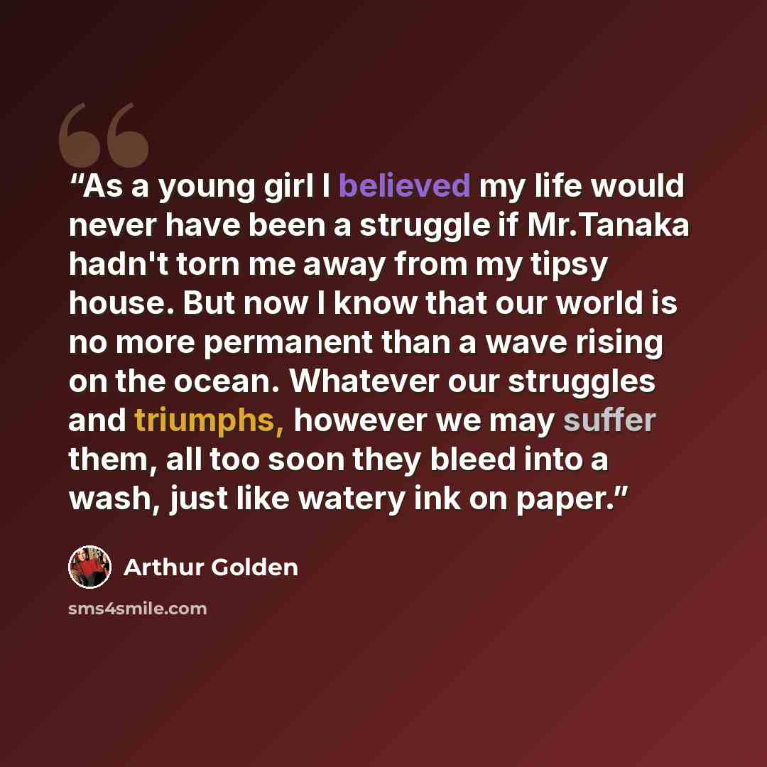“As a young girl I believed my life would never have been a struggle if Mr.Tanaka hadn't torn me away from my tipsy house. But now I know that our world is no more permanent than a wave rising on the ocean. Whatever our struggles and triumphs, however we may suffer them, all too soon they bleed…” quote by Arthur Golden