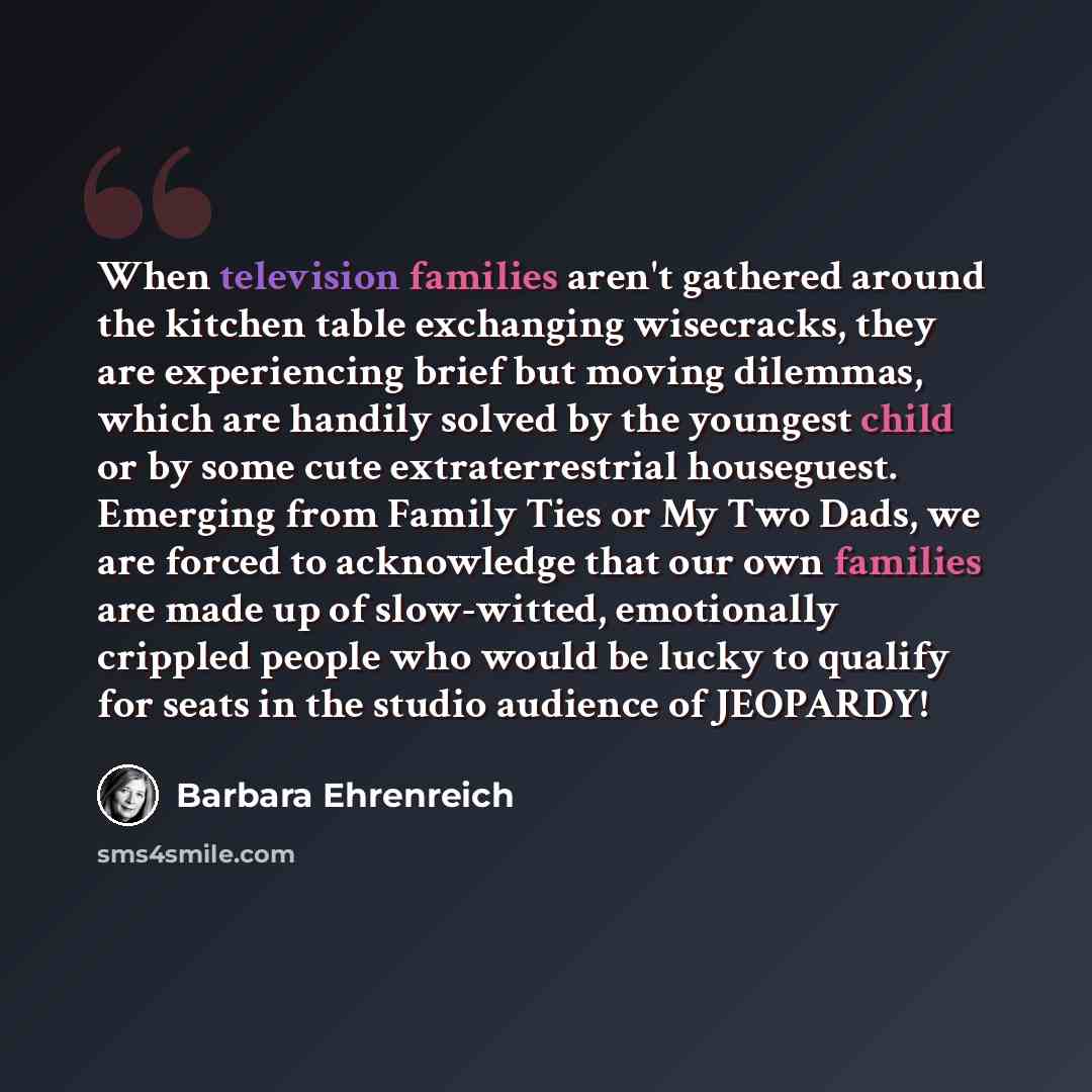 “When television families aren't gathered around the kitchen table exchanging wisecracks, they are experiencing brief but moving dilemmas, which are handily solved by the youngest child or by some cute extraterrestrial houseguest. Emerging from Family Ties or My Two Dads, we are forced to…” quote by Barbara Ehrenreich